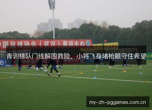 青训梯队门线解围救险,小将飞身堵枪眼守住希望 青训梯队门线解围救险,小将飞身堵枪眼守住希望